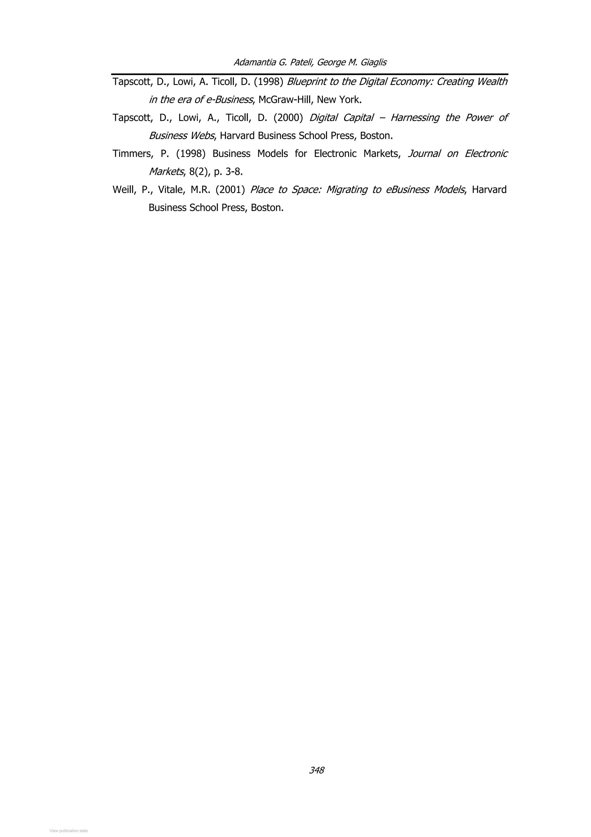 Adamantia G. Pateli, George M. Giaglis
Tapscott, D., Lowi, A. Ticoll, D. (1998) Blueprint to the Digital Economy: Creating Wealth
in the era of e-Business, McGraw-Hill, New York.
Tapscott, D., Lowi, A., Ticoll, D. (2000) Digital Capital – Harnessing the Power of
Business Webs, Harvard Business School Press, Boston.
Timmers, P. (1998) Business Models for Electronic Markets, Journal on Electronic
Markets, 8(2), p. 3-8.
Weill, P., Vitale, M.R. (2001) Place to Space: Migrating to eBusiness Models, Harvard
Business School Press, Boston.
348
View publication stats
 