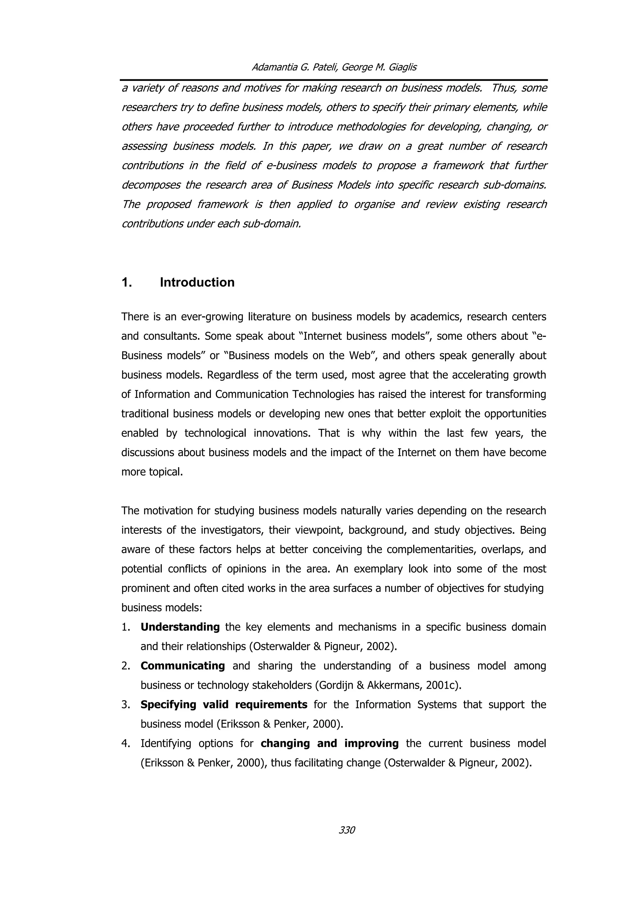 Adamantia G. Pateli, George M. Giaglis
a variety of reasons and motives for making research on business models. Thus, some
researchers try to define business models, others to specify their primary elements, while
others have proceeded further to introduce methodologies for developing, changing, or
assessing business models. In this paper, we draw on a great number of research
contributions in the field of e-business models to propose a framework that further
decomposes the research area of Business Models into specific research sub-domains.
The proposed framework is then applied to organise and review existing research
contributions under each sub-domain.
1. Introduction
There is an ever-growing literature on business models by academics, research centers
and consultants. Some speak about “Internet business models”, some others about “e-
Business models” or “Business models on the Web”, and others speak generally about
business models. Regardless of the term used, most agree that the accelerating growth
of Information and Communication Technologies has raised the interest for transforming
traditional business models or developing new ones that better exploit the opportunities
enabled by technological innovations. That is why within the last few years, the
discussions about business models and the impact of the Internet on them have become
more topical.
The motivation for studying business models naturally varies depending on the research
interests of the investigators, their viewpoint, background, and study objectives. Being
aware of these factors helps at better conceiving the complementarities, overlaps, and
potential conflicts of opinions in the area. An exemplary look into some of the most
prominent and often cited works in the area surfaces a number of objectives for studying
business models:
1. Understanding the key elements and mechanisms in a specific business domain
and their relationships (Osterwalder & Pigneur, 2002).
2. Communicating and sharing the understanding of a business model among
business or technology stakeholders (Gordijn & Akkermans, 2001c).
3. Specifying valid requirements for the Information Systems that support the
business model (Eriksson & Penker, 2000).
4. Identifying options for changing and improving the current business model
(Eriksson & Penker, 2000), thus facilitating change (Osterwalder & Pigneur, 2002).
330
 