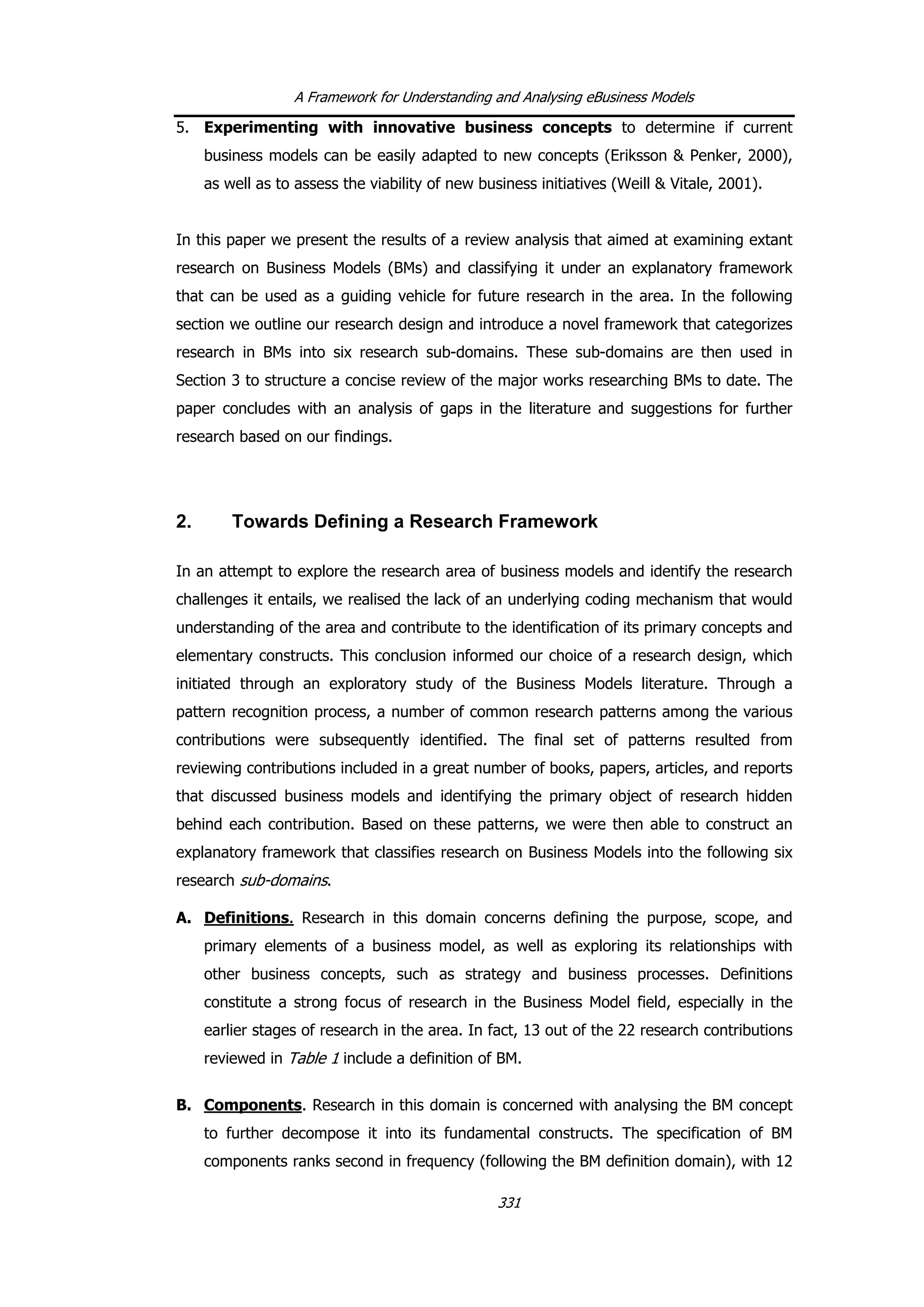 A Framework for Understanding and Analysing eBusiness Models
5. Experimenting with innovative business concepts to determine if current
business models can be easily adapted to new concepts (Eriksson & Penker, 2000),
as well as to assess the viability of new business initiatives (Weill & Vitale, 2001).
In this paper we present the results of a review analysis that aimed at examining extant
research on Business Models (BMs) and classifying it under an explanatory framework
that can be used as a guiding vehicle for future research in the area. In the following
section we outline our research design and introduce a novel framework that categorizes
research in BMs into six research sub-domains. These sub-domains are then used in
Section 3 to structure a concise review of the major works researching BMs to date. The
paper concludes with an analysis of gaps in the literature and suggestions for further
research based on our findings.
2. Towards Defining a Research Framework
In an attempt to explore the research area of business models and identify the research
challenges it entails, we realised the lack of an underlying coding mechanism that would
understanding of the area and contribute to the identification of its primary concepts and
elementary constructs. This conclusion informed our choice of a research design, which
initiated through an exploratory study of the Business Models literature. Through a
pattern recognition process, a number of common research patterns among the various
contributions were subsequently identified. The final set of patterns resulted from
reviewing contributions included in a great number of books, papers, articles, and reports
that discussed business models and identifying the primary object of research hidden
behind each contribution. Based on these patterns, we were then able to construct an
explanatory framework that classifies research on Business Models into the following six
research sub-domains.
A. Definitions. Research in this domain concerns defining the purpose, scope, and
primary elements of a business model, as well as exploring its relationships with
other business concepts, such as strategy and business processes. Definitions
constitute a strong focus of research in the Business Model field, especially in the
earlier stages of research in the area. In fact, 13 out of the 22 research contributions
reviewed in Table 1 include a definition of BM.
B. Components. Research in this domain is concerned with analysing the BM concept
to further decompose it into its fundamental constructs. The specification of BM
components ranks second in frequency (following the BM definition domain), with 12
331
 