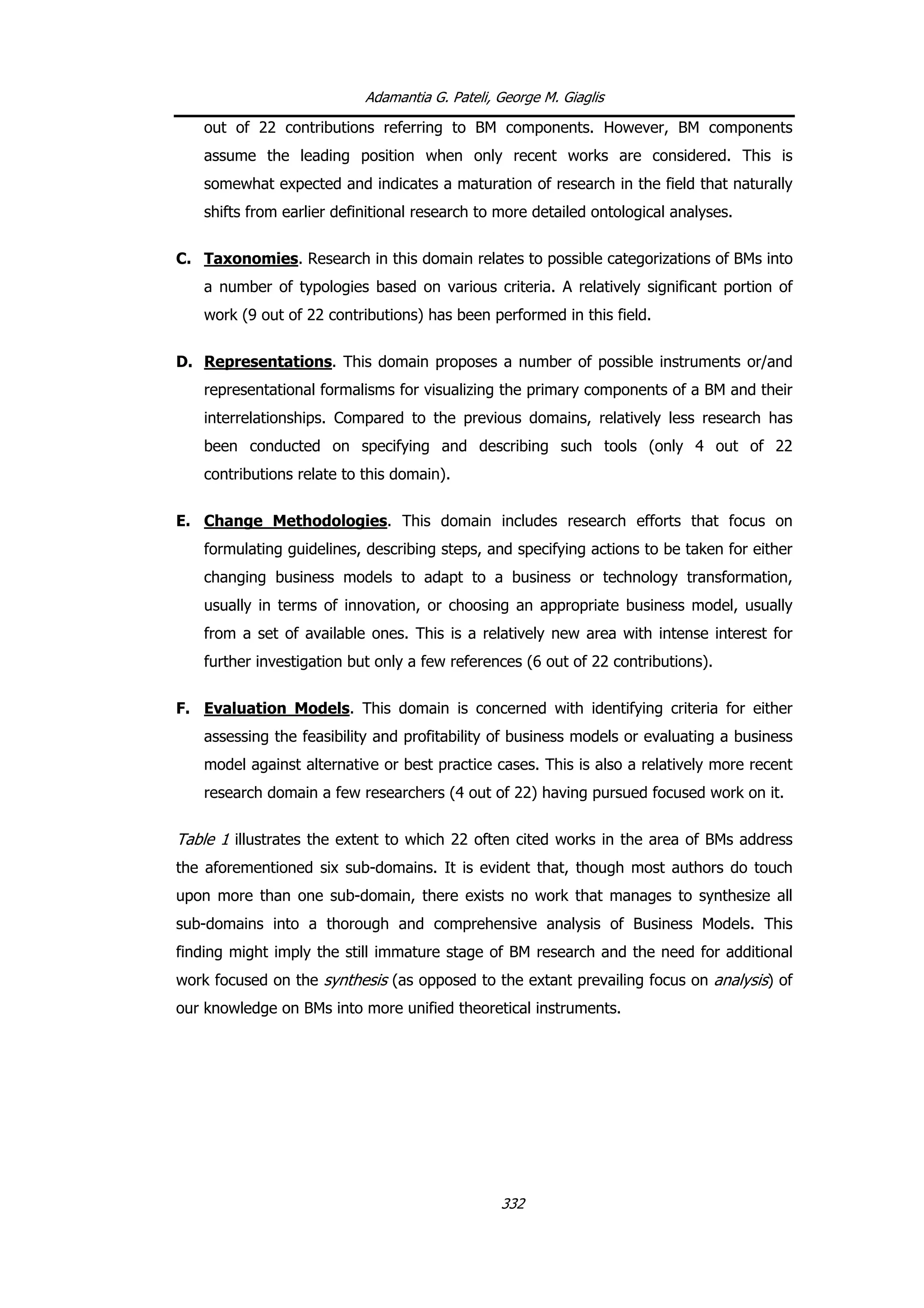 Adamantia G. Pateli, George M. Giaglis
out of 22 contributions referring to BM components. However, BM components
assume the leading position when only recent works are considered. This is
somewhat expected and indicates a maturation of research in the field that naturally
shifts from earlier definitional research to more detailed ontological analyses.
C. Taxonomies. Research in this domain relates to possible categorizations of BMs into
a number of typologies based on various criteria. A relatively significant portion of
work (9 out of 22 contributions) has been performed in this field.
D. Representations. This domain proposes a number of possible instruments or/and
representational formalisms for visualizing the primary components of a BM and their
interrelationships. Compared to the previous domains, relatively less research has
been conducted on specifying and describing such tools (only 4 out of 22
contributions relate to this domain).
E. Change Methodologies. This domain includes research efforts that focus on
formulating guidelines, describing steps, and specifying actions to be taken for either
changing business models to adapt to a business or technology transformation,
usually in terms of innovation, or choosing an appropriate business model, usually
from a set of available ones. This is a relatively new area with intense interest for
further investigation but only a few references (6 out of 22 contributions).
F. Evaluation Models. This domain is concerned with identifying criteria for either
assessing the feasibility and profitability of business models or evaluating a business
model against alternative or best practice cases. This is also a relatively more recent
research domain a few researchers (4 out of 22) having pursued focused work on it.
Table 1 illustrates the extent to which 22 often cited works in the area of BMs address
the aforementioned six sub-domains. It is evident that, though most authors do touch
upon more than one sub-domain, there exists no work that manages to synthesize all
sub-domains into a thorough and comprehensive analysis of Business Models. This
finding might imply the still immature stage of BM research and the need for additional
work focused on the synthesis (as opposed to the extant prevailing focus on analysis) of
our knowledge on BMs into more unified theoretical instruments.
332
 