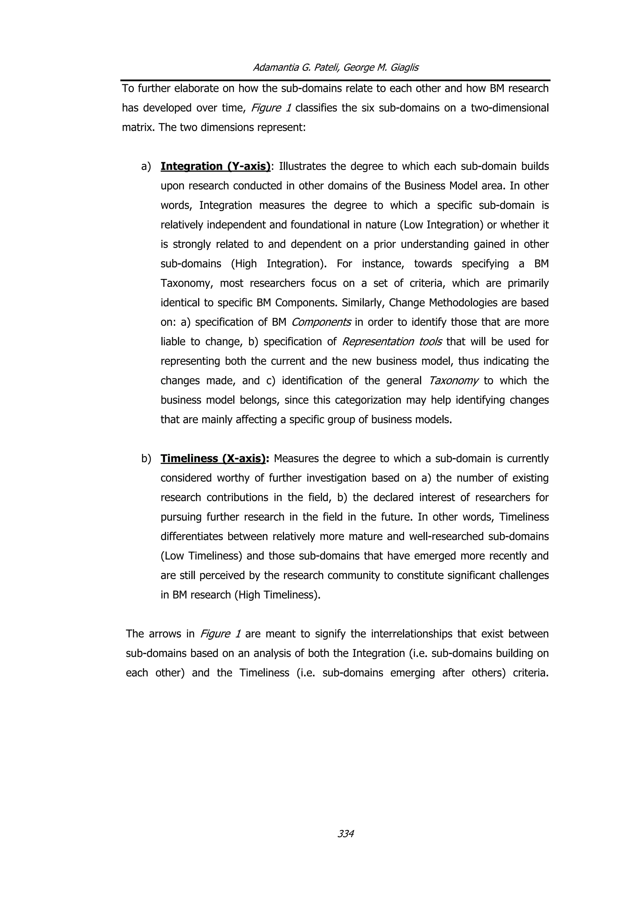 Adamantia G. Pateli, George M. Giaglis
To further elaborate on how the sub-domains relate to each other and how BM research
has developed over time, Figure 1 classifies the six sub-domains on a two-dimensional
matrix. The two dimensions represent:
a) Integration (Y-axis): Illustrates the degree to which each sub-domain builds
upon research conducted in other domains of the Business Model area. In other
words, Integration measures the degree to which a specific sub-domain is
relatively independent and foundational in nature (Low Integration) or whether it
is strongly related to and dependent on a prior understanding gained in other
sub-domains (High Integration). For instance, towards specifying a BM
Taxonomy, most researchers focus on a set of criteria, which are primarily
identical to specific BM Components. Similarly, Change Methodologies are based
on: a) specification of BM Components in order to identify those that are more
liable to change, b) specification of Representation tools that will be used for
representing both the current and the new business model, thus indicating the
changes made, and c) identification of the general Taxonomy to which the
business model belongs, since this categorization may help identifying changes
that are mainly affecting a specific group of business models.
b) Timeliness (X-axis): Measures the degree to which a sub-domain is currently
considered worthy of further investigation based on a) the number of existing
research contributions in the field, b) the declared interest of researchers for
pursuing further research in the field in the future. In other words, Timeliness
differentiates between relatively more mature and well-researched sub-domains
(Low Timeliness) and those sub-domains that have emerged more recently and
are still perceived by the research community to constitute significant challenges
in BM research (High Timeliness).
The arrows in Figure 1 are meant to signify the interrelationships that exist between
sub-domains based on an analysis of both the Integration (i.e. sub-domains building on
each other) and the Timeliness (i.e. sub-domains emerging after others) criteria.
334
 