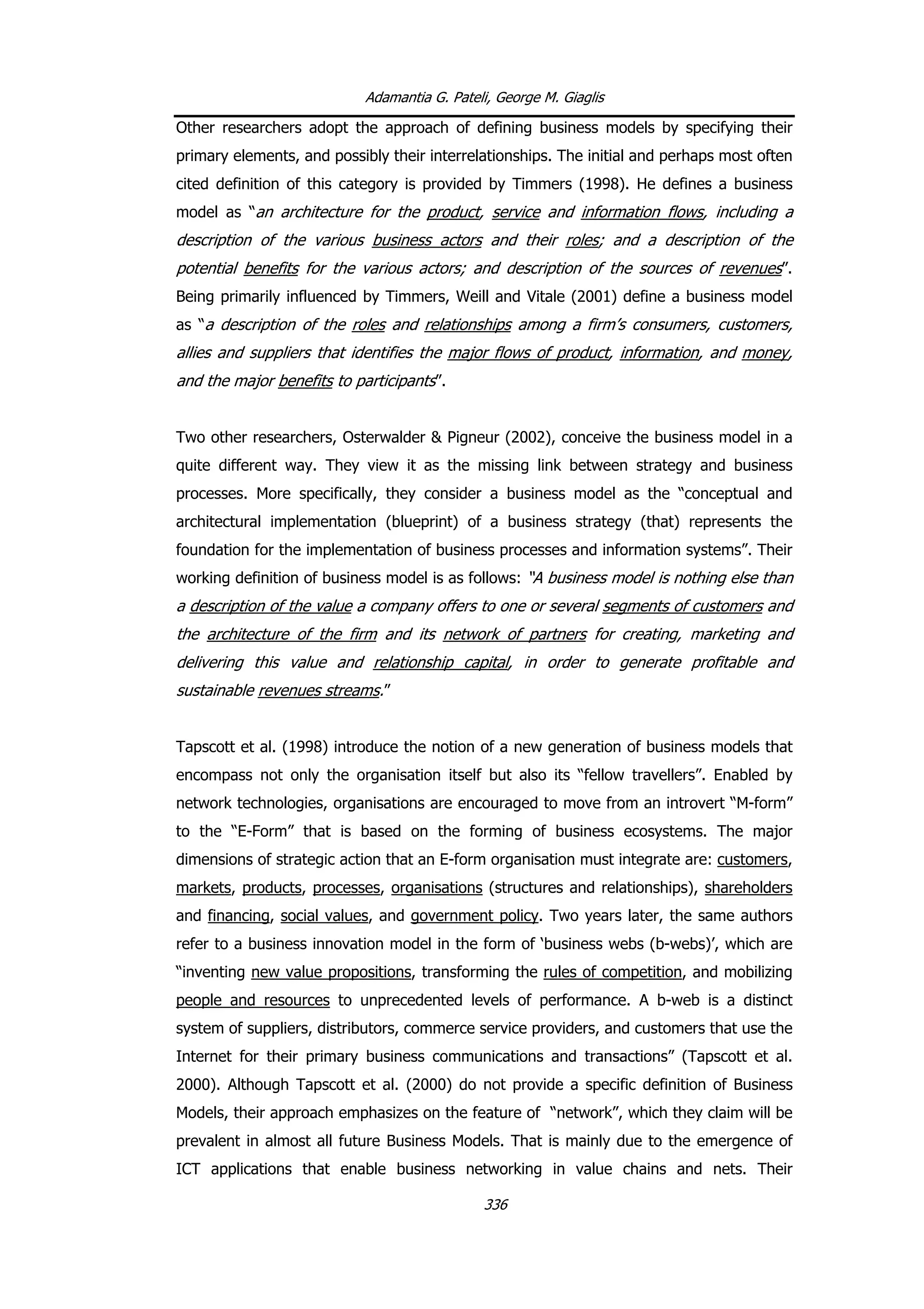 Adamantia G. Pateli, George M. Giaglis
Other researchers adopt the approach of defining business models by specifying their
primary elements, and possibly their interrelationships. The initial and perhaps most often
cited definition of this category is provided by Timmers (1998). He defines a business
model as “an architecture for the product, service and information flows, including a
description of the various business actors and their roles; and a description of the
potential benefits for the various actors; and description of the sources of revenues”.
Being primarily influenced by Timmers, Weill and Vitale (2001) define a business model
as “a description of the roles and relationships among a firm’s consumers, customers,
allies and suppliers that identifies the major flows of product, information, and money,
and the major benefits to participants”.
Two other researchers, Osterwalder & Pigneur (2002), conceive the business model in a
quite different way. They view it as the missing link between strategy and business
processes. More specifically, they consider a business model as the “conceptual and
architectural implementation (blueprint) of a business strategy (that) represents the
foundation for the implementation of business processes and information systems”. Their
working definition of business model is as follows: “A business model is nothing else than
a description of the value a company offers to one or several segments of customers and
the architecture of the firm and its network of partners for creating, marketing and
delivering this value and relationship capital, in order to generate profitable and
sustainable revenues streams.”
Tapscott et al. (1998) introduce the notion of a new generation of business models that
encompass not only the organisation itself but also its “fellow travellers”. Enabled by
network technologies, organisations are encouraged to move from an introvert “M-form”
to the “E-Form” that is based on the forming of business ecosystems. The major
dimensions of strategic action that an E-form organisation must integrate are: customers,
markets, products, processes, organisations (structures and relationships), shareholders
and financing, social values, and government policy. Two years later, the same authors
refer to a business innovation model in the form of ‘business webs (b-webs)’, which are
“inventing new value propositions, transforming the rules of competition, and mobilizing
people and resources to unprecedented levels of performance. A b-web is a distinct
system of suppliers, distributors, commerce service providers, and customers that use the
Internet for their primary business communications and transactions” (Tapscott et al.
2000). Although Tapscott et al. (2000) do not provide a specific definition of Business
Models, their approach emphasizes on the feature of “network”, which they claim will be
prevalent in almost all future Business Models. That is mainly due to the emergence of
ICT applications that enable business networking in value chains and nets. Their
336
 