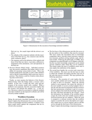WORKFLOWS COMPOSICIÓN
WORKFLOWS DESCRIPTION
Workflow Management Server
(WMS)
WORKFLOW RESOURCES COORDINATION
Message Broker
EIS Adapter EIS Adapter
EIS Service EIS Service External Web Service
ENTERPRISE APPLICATION INTEGRATION (EAI)
External Web Service
EXTERNAL RESOURCES INVOCATION
Web Service Adapter Web Service Adapter
Control Structure
(High-level Petri Nets)
A B
C
D
UPML Knowledge
Components
A
K
J
I
H
G
F
E
D
C
B
R
Q
P
E
N
M
L R
Director
Responsable
Empleado
Unidad de
Producto
Unidad de
Fabricación
Unidad
Desarrollo
de Producto
Unidad
Comercial
Recursos
Unidades Organizativas
Roles
Unidad
Recursos
Humanos
Director de
Proyecto
Agente
Autónomo
Organization Structure
Figure 4: Infrastructure for the execution of knowledge-enriched workflows
Petri net (e.g. the sample input with the abstract case
place).
– The subtasks of the composite methods with the transi-
tions of the Petri net (e.g. the evaluation task with the
make evaluation1 place).
– The signature used in the definition of the method with
those of the Petri net, that is, it provides a different in-
terpretation of the annotations, sorts and operations of
the Petri net.
• Resource-Domain Model bridge. Individual resources
may also possess capabilities that further clarify its suit-
ability for executing various kinds of tasks. These may
include qualifications and skills as well as other attributes
such as specific responsibilities held or previous work ex-
perience. They features could be of interest when allocat-
ing tasks (work items).
Finally, we must mention the behavior of the Domain-
Method bridge when this bridge relates a resource with a
method. In this case, it relates the roles, units and par-
ticipants of the resource model with a method. When a
method is non-composite, then this association implies that
the resource will perform the method, e.g. a web ser-
vice. Resources cannot be associated to composite methods
since these methods are decomposed in subtasks and will be
solved by another methods.
Workflows Execution
Taking the previously described framework into account,
Figure 4 depicts the infrastructure for a service-oriented ex-
ecution of knowledge-enriched workflows. It defines a four
layers model which captures the components that are in-
volved in the execution:
• The first layer of the infrastructure provides the access to
the description of the workflows that must be executed.
This layer creates this description from its knowledge
components, that is, from the control structures, organiza-
tion structures, problem-solving methods, tasks, and do-
main models. Following the philosophy of UPML, these
components are glued through a set of adapters which de-
fine the way these knowledge components can be related
and the conditions under which they can be combined.
This feature makes the reuse of workflows easier since it
only implies the redefinition of the adapters.
• The second layer handles the execution and composition
of the workflows. This layer uses the first layer in order
to obtain the workflow description and thus each one of
the tasks that must be executed. This layer performs the
following operations:
– Execution. The execution of a task implies that the
most suitable method and resources must be selected
in order to drive its execution. When the selected
method is non-composite, this entails the selection of
the most suitable (i) resource-method adapters that re-
late the task that must be performed with the resources
that have permissions to perform it and (ii) resource-
domain adapters that match the knowledge required by
the tasks with those provided by the resource. From
this information, the scheduler of the workflow engine
assigns the work to the most suitable resource (the in-
tersection between the two adapters). When the work
is assigned to a software resource then the workflow
engine (i) searches the service description in its repos-
itory (which acts as a service registry) and (ii) call this
service through the third layer of the infrastructure.
Figure 5 depicts the knowledge components that partic-
 