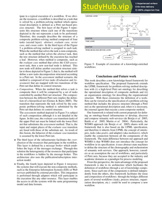 ipate in a typical execution of a workflow. If we obvi-
ate the resources, a workflow is described as a task that
is solved by a problem-solving method which opera-
tional description is defined as a Petri net-based pro-
cess structure. The first layer of the Figure 5 repre-
sents this structure where each one of the transitions
depicted in the net represents a task to be performed.
Therefore, this example describes the structure of a
composite problem-solving method composed of four
tasks (second layer): abstract, evaluate case, revise
case, and create order. In the third layer of the Figure
5 a problem-solving method is assigned to each task.
When the method that solves the task is non-composite,
such as the method that solves the abstract task, then
the tree structure defined by the execution has reached
a leaf. However, when method is composite, such as
the evaluate case method that solves the CAD assess-
ment task, then a new non-leaf node is defined. This
new node will define another execution structure simi-
lar to those depicted in Figure 3, that is, the method will
define a new tasks decomposition structured according
to a Petri net. In the assessment method scenario, the
method is composed of two tasks (Evaluation and As-
sessment) that are mapped with two transitions of the
Petri net that define its control structure.
– Composition. When the method that solves a task is
composite then it will be composed by a set of tasks
controlled by another Petri net structure. The composi-
tion between the different Petri nets implies the defini-
tion of a hierarchical net (Gomes & Barro 2005). The
transition that represents the task solved by the com-
posite problem-solving method is substituted by the
Petri net that defines its control structure.
The assessment method depicted in Figure 5 is subject
of such composition although it is not detailed in the
figure. In this case, the evaluate case transition (task) of
the upper Petri net must be linked with the lower Petri
net that substitutes the assessment method. That is, the
input and output places of the evaluate case transition
are fused with those of the substitute net. As result of
this fusion, the behavior of the evaluate case transition
is assumed by the lower Petri net.
• The third layer of the infrastructure facilitates the coor-
dination of the resources that participate in the workflow.
This layer is defined by a message broker which estab-
lishes the logic of the messages exchange. Through this
solution the heterogeneity of the resources that participate
in the workflows is hidden by the message broker. This
architecture also uses the publication/subscription inter-
action model.
• Finally, the fourth layer depicted in Figure 4 integrates
the systems that will execute the non-composite methods,
such as the Enterprise Information Systems (EIS) or Web
services published by external providers. This integration
is performed through adapters which will participate in
the execution like any other resource. This layer enables
the access to all the systems with the same programming
model and data formats.
CONTROL LAYER
Assessment
Method
PROBLEM-SOLVING METHOD LAYER
TASK LAYER
Solved by
Evaluation
Method
decomposition
ADAPTER
Assessment
ADAPTER
Task to solve
CAD
Assessment
Case
case abstract
Case
abstract
case
evaluate
case
Decision
decision
create
order
Order
order
revise
case
x A(x) x E(x)
y
y
O(y)
Figure 5: Example of execution of a knowledge-enriched
workflows
Conclusions and Future work
This work describes a new knowledge-based framework for
workflow specification. The proposed framework extends
the UPML framework for problem-solving method descrip-
tion with (i) a high-level Petri net ontology for describing
the operational description of composite methods and (ii)
an organization ontology for describing the organizational
structure. With these extensions the definition of a work-
flow can be viewed as the specification of a problem-solving
method that includes the process structure (through a Petri
net) as the operational description and, when it is necessary,
the external agents that execute a non-composite method.
Our framework is related with current proposals for defin-
ing an ontology-based infrastructure to develop, discover
and compose semantic web services (de Bruijn et al. 2005;
Battle et al. 2005; Martin et al. 2004). Particularly, the
WSMO approach (de Bruijn et al. 2005) shares with our
framework that is also based on the UPML specification,
and therefore it inherits from UPML the concept of ontolo-
gies, tasks (aka goals), and adapters (aka mediators), which
enable the connection between all the components of the
framework. The main difference between our approach and
WSMO is that WSMO does not introduce the concept for
workflow in its specification: it uses abstract state machines
to define the structure of the choreography and orchestration
of semantic web services. Our approach, however, consid-
ers as an assumption the use of workflows, and particularly
of Petri nets, because they are accepted in the industry and
academic domains as a paradigm for process modeling.
From this perspective, the main advantage of the proposed
framework is due to its architecture which facilitates the
definition of workflows through a set of knowledge compo-
nents. Since each one of the components is defined indepen-
dently from the others, this framework facilitates the reuse
and composition of workflows: through the bridges different
parts of several workflows (tasks, process structure, organi-
zation description, etc.) could be used to compose a new
workflow.
 