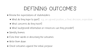 DEFINING OUTCOMES
• Review the expectations of stakeholders
• What do they hope to gain? e.g. an agreed position, a final decision, inspiration
• What concerns do they have?
• What background information or resources can they provide?
• Identify themes
• Echo their words in describing the outcomes
• Write them down
• Check outcomes against the initial purpose
 