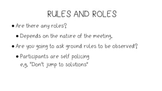 RULES AND ROLES
• Are there any roles?
• Depends on the nature of the meeting.
• Are you going to ask ground rules to be observed?
• Participants are self policing  
e.g. “Don’t jump to solutions”
 