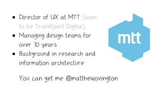 • Director of UX at MTT (soon
to be Travelport Digital)
• Managing design teams for
over 10 years
• Background in research and
information architecture
You can get me @matthewovington
 