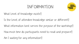 INFORMATION
Attention
How long?
What time of day?
Information - clarity and understanding
What will I need to prepare in advance?
How much time do they need to read and prepare?
Am I waiting for any information?
Energy - trust and respect
How well do people know one another
Will they have had time to
Operations - support decision making
Good natural light
Room - table size, chairs, arrangement, projectors or monitors, power points, wiﬁ
Conﬁrm breaks
Lunch - dietary needs, venues nearby, ordering food
What level of knowledge exists?
Is the level of attendee knowledge similar or different?
What information best serves the purpose of the workshop?
How much time do participants need to read and prepare?
Am I waiting for any information?
 
