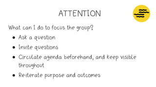ATTENTION
Attention
How long?
What time of day?
Information - clarity and understanding
What will I need to prepare in advance?
How much time do they need to read and prepare?
Am I waiting for any information?
Energy - trust and respect
How well do people know one another
Will they have had time to
Operations - support decision making
Good natural light
Room - table size, chairs, arrangement, projectors or monitors, power points, wiﬁ
Conﬁrm breaks
Lunch - dietary needs, venues nearby, ordering food
What can I do to focus the group?
• Ask a question
• Invite questions
• Circulate agenda beforehand, and keep visible
throughout
• Re-iterate purpose and outcomes
 