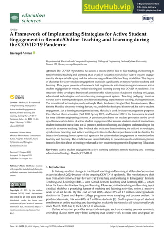 education
sciences
Article
A Framework of Implementing Strategies for Active Student
Engagement in Remote/Online Teaching and Learning during
the COVID-19 Pandemic
Razzaqul Ahshan


Citation: Ahshan, R. A Framework
of Implementing Strategies for
Active Student Engagement in
Remote/Online Teaching and
Learning during the COVID-19
Pandemic. Educ. Sci. 2021, 11, 483.
https://doi.org/10.3390/
educsci11090483
Academic Editors: Maria
Meletiou-Mavrotheris, Konstantinos
Katzis, Angelos Sofianidis, Nayia
Stylianidou and Panagiota
Konstantinou-Katzi
Received: 5 August 2021
Accepted: 25 August 2021
Published: 31 August 2021
Publisher’s Note: MDPI stays neutral
with regard to jurisdictional claims in
published maps and institutional affil-
iations.
Copyright: © 2021 by the author.
Licensee MDPI, Basel, Switzerland.
This article is an open access article
distributed under the terms and
conditions of the Creative Commons
Attribution (CC BY) license (https://
creativecommons.org/licenses/by/
4.0/).
Department of Electrical and Computer Engineering, College of Engineering, Sultan Qaboos University,
Muscat 123, Oman; razzaqul@squ.edu.om
Abstract: The COVID-19 pandemic has caused a drastic shift of face-to-face teaching and learning to
remote/online teaching and learning at all levels of education worldwide. Active student engage-
ment is always a challenging task for educators regardless of the teaching modalities. The degree
of challenge for active student engagement increases significantly in remote/online teaching and
learning. This paper presents a framework that implements activities/strategies to ensure active
student engagement in remote/online teaching and learning during this COVID-19 pandemic. The
structure of the developed framework combines the balanced use of adjusted teaching pedagogy,
educational technologies, and an e-learning management system. Teaching pedagogy involves
various active learning techniques, synchronous teaching, asynchronous teaching, and segmentation.
The educational technologies, such as Google Meet, Jamboard, Google Chat, Breakout room, Men-
timeter, Moodle, electronic writing devices, etc., enable the developed framework for active student
engagement. An e-learning management system, Moodle, is used for course management purposes.
Over the last three semesters (Fall 2020, Spring 2021, and Summer 2021), the framework is tested
for three different engineering courses. A questionnaire draws out student perception on the devel-
oped framework in terms of active student engagement that ensures student–student interactions,
student–instructor interactions, social presence, reinforces learning and deepens understanding of the
materials in remote teaching. The feedback also indicates that combining the utilized technologies,
synchronous teaching, and active learning activities in the developed framework is effective for
interactive learning; hence a practical approach for active student engagement in remote/online
teaching and learning. The article focuses on contributing to present research and infusing future
research direction about technology-enhanced active student engagement in Engineering Education.
Keywords: active student engagement; active learning activities; remote teaching and learning;
education technology; Moodle; COVID-19
1. Introduction
In history, a radical change in traditional teaching and learning at all levels of education
occurs in March 2020 because of the ongoing COVID-19 epidemic. The revolutionary shift
was from conventional Face-to-Face (F2F) teaching and learning to Emergency Remote
Teaching and Learning (ERTL), later named Remote Teaching and Learning (RTL), which
takes the form of online teaching and learning. However, online teaching and learning is not
a radical shift but a practicing format of teaching and learning activities, not on a massive
scale or at all levels. By the end of Fall 2018, about 35% of 17 million undergraduate
students in 2-year and 4-year college programs were carrying out courses online. In
postbaccalaureate, this was 40% of 3 million students [1]. Such a percentage of student
enrollment in online teaching and learning has suddenly increased at all educational levels
since March 2020 due to the COVID-19 situation.
Online education provides several advantages, such as accessing courses remotely,
attending classes from anywhere, carrying out course work at own time and pace, re-
Educ. Sci. 2021, 11, 483. https://doi.org/10.3390/educsci11090483 https://www.mdpi.com/journal/education
 