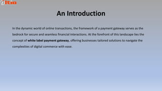 An Introduction
In the dynamic world of online transactions, the framework of a payment gateway serves as the
bedrock for secure and seamless financial interactions. At the forefront of this landscape lies the
concept of white label payment gateway, offering businesses tailored solutions to navigate the
complexities of digital commerce with ease.
 