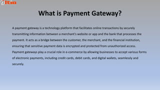 What is Payment Gateway?
A payment gateway is a technology platform that facilitates online transactions by securely
transmitting information between a merchant's website or app and the bank that processes the
payment. It acts as a bridge between the customer, the merchant, and the financial institution,
ensuring that sensitive payment data is encrypted and protected from unauthorized access.
Payment gateways play a crucial role in e-commerce by allowing businesses to accept various forms
of electronic payments, including credit cards, debit cards, and digital wallets, seamlessly and
securely.
 