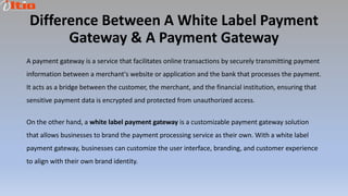 Difference Between A White Label Payment
Gateway & A Payment Gateway
A payment gateway is a service that facilitates online transactions by securely transmitting payment
information between a merchant's website or application and the bank that processes the payment.
It acts as a bridge between the customer, the merchant, and the financial institution, ensuring that
sensitive payment data is encrypted and protected from unauthorized access.
On the other hand, a white label payment gateway is a customizable payment gateway solution
that allows businesses to brand the payment processing service as their own. With a white label
payment gateway, businesses can customize the user interface, branding, and customer experience
to align with their own brand identity.
 