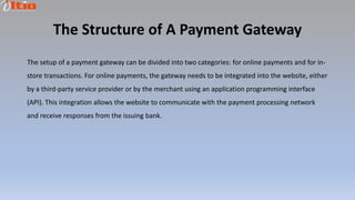 The Structure of A Payment Gateway
The setup of a payment gateway can be divided into two categories: for online payments and for in-
store transactions. For online payments, the gateway needs to be integrated into the website, either
by a third-party service provider or by the merchant using an application programming interface
(API). This integration allows the website to communicate with the payment processing network
and receive responses from the issuing bank.
 