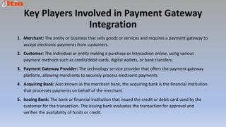 Key Players Involved in Payment Gateway
Integration
1. Merchant: The entity or business that sells goods or services and requires a payment gateway to
accept electronic payments from customers.
2. Customer: The individual or entity making a purchase or transaction online, using various
payment methods such as credit/debit cards, digital wallets, or bank transfers.
3. Payment Gateway Provider: The technology service provider that offers the payment gateway
platform, allowing merchants to securely process electronic payments.
4. Acquiring Bank: Also known as the merchant bank, the acquiring bank is the financial institution
that processes payments on behalf of the merchant.
5. Issuing Bank: The bank or financial institution that issued the credit or debit card used by the
customer for the transaction. The issuing bank evaluates the transaction for approval and
verifies the availability of funds or credit.
 