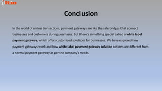 Conclusion
In the world of online transactions, payment gateways are like the safe bridges that connect
businesses and customers during purchases. But there's something special called a white label
payment gateway, which offers customized solutions for businesses. We have explored how
payment gateways work and how white label payment gateway solution options are different from
a normal payment gateway as per the company's needs.
 