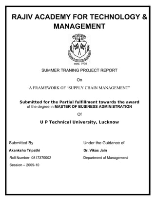 RAJIV ACADEMY FOR TECHNOLOGY &
MANAGEMENT
SUMMER TRANING PROJECT REPORT
On
A FRAMEWORK OF “SUPPLY CHAIN MANAGEMENT”
Submitted for the Partial fulfillment towards the award
of the degree in MASTER OF BUSINESS ADMINISTRATION
Of
U P Technical University, Lucknow
Submitted By Under the Guidance of
Akanksha Tripathi Dr. Vikas Jain
Roll Number: 0817370002 Department of Management
Session – 2009-10
 