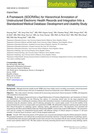 Original Paper
A Framework (SOCRATex) for Hierarchical Annotation of
Unstructured Electronic Health Records and Integration Into a
Standardized Medical Database:Development and Usability Study
Jimyung Park1*
, BS; Seng Chan You2*
, MD, PhD; Eugene Jeong3
, MS; Chunhua Weng4
, PhD; Dongsu Park5
, BS;
Jin Roh6
, MD, PhD; Dong Yun Lee5
, MD; Jae Youn Cheong7
, MD, PhD; Jin Wook Choi8
, MD, PhD; Mira Kang9
,
MD, PhD; Rae Woong Park1,5
, MD, PhD
1
Department of Biomedical Sciences, Ajou University Graduate School of Medicine, Suwon, Republic of Korea
2
Department of Preventive Medicine and Public Health, Yonsei University College of Medicine, Seoul, Republic of Korea
3
Department of Biomedical Informatics, Vanderbilt University School of Medicine, Nashville, TN, United States
4
Department of Biomedical Informatics, Columbia University, New York, NY, United States
5
Department of Biomedical Informatics, Ajou University School of Medicine, Suwon, Republic of Korea
6
Department of Pathology, Ajou University Hospital, Suwon, Republic of Korea
7
Department of Gastroenterology, Ajou University School of Medicine, Suwon, Republic of Korea
8
Department of Radiology, Ajou University School of Medicine, Suwon, Republic of Korea
9
Department of Digital Health, Samsung Advanced Institute for Health Sciences & Technology, Sungkyunkwan University, Seoul, Republic of Korea
*
these authors contributed equally
Corresponding Author:
Rae Woong Park, MD, PhD
Department of Biomedical Informatics
Ajou University School of Medicine
164, World cup-ro, Yeongtong-gu, Suwon-si, Gyeonggi-do
Suwon, 16499
Republic of Korea
Phone: 82 31 219 4471
Fax: 82 31 219 4472
Email: veritas@ajou.ac.kr
Abstract
Background: Although electronic health records (EHRs) have been widely used in secondary assessments, clinical documents
are relatively less utilized owing to the lack of standardized clinical text frameworks across different institutions.
Objective: This study aimed to develop a framework for processing unstructured clinical documents of EHRs and integration
with standardized structured data.
Methods: We developed a framework known as Staged Optimization of Curation, Regularization, and Annotation of clinical
text (SOCRATex). SOCRATex has the following four aspects: (1) extracting clinical notes for the target population and
preprocessing the data, (2) defining the annotation schema with a hierarchical structure, (3) performing document-level hierarchical
annotation using the annotation schema, and (4) indexing annotations for a search engine system. To test the usability of the
proposed framework, proof-of-concept studies were performed on EHRs. We defined three distinctive patient groups and extracted
their clinical documents (ie, pathology reports, radiology reports, and admission notes). The documents were annotated and
integrated into the Observational Medical Outcomes Partnership (OMOP)-common data model (CDM) database. The annotations
were used for creating Cox proportional hazard models with different settings of clinical analyses to measure (1) all-cause
mortality, (2) thyroid cancer recurrence, and (3) 30-day hospital readmission.
Results: Overall, 1055 clinical documents of 953 patients were extracted and annotated using the defined annotation schemas.
The generated annotations were indexed into an unstructured textual data repository. Using the annotations of pathology reports,
we identified that node metastasis and lymphovascular tumor invasion were associated with all-cause mortality among colon and
rectum cancer patients (both P=.02). The other analyses involving measuring thyroid cancer recurrence using radiology reports
JMIR Med Inform 2021 | vol. 9 | iss. 3 | e23983 | p. 1
https://medinform.jmir.org/2021/3/e23983
(page number not for citation purposes)
Park et al
JMIR MEDICAL INFORMATICS
XSL•FO
RenderX
 