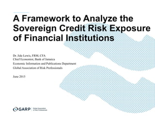 A Framework to Analyze the
Sovereign Credit Risk Exposure
of Financial Institutions
Dr. Jide Lewis, FRM, CFA
Chief Economist, Bank of Jamaica
Economic Information and Publications Department
Global Association of Risk Professionals
June 2015
 