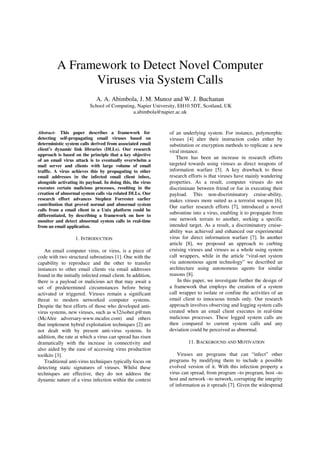 A Framework to Detect Novel Computer
Viruses via System Calls
A. A. Abimbola, J. M. Munoz and W. J. Buchanan
School of Computing, Napier University, EH10 5DT, Scotland, UK
a.abimbola@napier.ac.uk
Abstract- This paper describes a framework for
detecting self-propagating email viruses based on
deterministic system calls derived from associated email
client’s dynamic link libraries (DLLs). Our research
approach is based on the principle that a key objective
of an email virus attack is to eventually overwhelm a
mail server and clients with large volume of email
traffic. A virus achieves this by propagating to other
email addresses in the infected email client inbox,
alongside activating its payload. In doing this, the virus
executes certain malicious processes, resulting in the
creation of abnormal system calls via related DLLs. Our
research effort advances Stephen Forrester earlier
contribution that proved normal and abnormal system
calls from a email client in a Unix platform could be
differentiated, by describing a framework on how to
monitor and detect abnormal system calls in real-time
from an email application.
1. INTRODUCTION
An email computer virus, or virus, is a piece of
code with two structural subroutines [1]. One with the
capability to reproduce and the other to transfer
instances to other email clients via email addresses
found in the initially infected email client. In addition,
there is a payload or malicious act that may await a
set of predetermined circumstances before being
activated or triggered. Viruses remain a significant
threat to modern networked computer systems.
Despite the best efforts of those who developed anti-
virus systems, new viruses, such as w32/sober.p@mm
(McAfee adversary-www.mcafee.com) and others
that implement hybrid exploitation techniques [2] are
not dealt with by present anti-virus systems. In
addition, the rate at which a virus can spread has risen
dramatically with the increase in connectivity and
also aided by the ease of accessing virus production
toolkits [3].
Traditional anti-virus techniques typically focus on
detecting static signatures of viruses. Whilst these
techniques are effective, they do not address the
dynamic nature of a virus infection within the context
of an underlying system. For instance, polymorphic
viruses [4] alter their instruction codes either by
substitution or encryption methods to replicate a new
viral instance.
There has been an increase in research efforts
targeted towards using viruses as direct weapons of
information warfare [5]. A key drawback to these
research efforts is that viruses have mainly wandering
properties. As a result, computer viruses do not
discriminate between friend or foe in executing their
payload. This non-discriminatory cruise-ability,
makes viruses more suited as a terrorist weapon [6].
Our earlier research efforts [7], introduced a novel
subroutine into a virus, enabling it to propagate from
one network terrain to another, seeking a specific
intended target. As a result, a discriminatory cruise-
ability was achieved and enhanced our experimental
virus for direct information warfare [7]. In another
article [8], we proposed an approach to curbing
cruising viruses and viruses as a whole using system
call wrappers, while in the article “viral-net system
via autonomous agent technology” we described an
architecture using autonomous agents for similar
reasons [8].
In this paper, we investigate further the design of
a framework that employs the creation of a system
call wrapper to isolate or confine the activities of an
email client to innocuous trends only. Our research
approach involves observing and logging system calls
created when an email client executes in real-time
malicious processes. These logged system calls are
then compared to current system calls and any
deviation could be perceived as abnormal.
11. BACKGROUND AND MOTIVATION
Viruses are programs that can “infect” other
programs by modifying them to include a possible
evolved version of it. With this infection property a
virus can spread, from program –to program, host –to
host and network –to network, corrupting the integrity
of information as it spreads [7]. Given the widespread
ISBN: 1-9025-6013-9 © 2006 PGNet
 