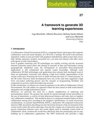 A framework to generate 3D learning experiences 441
X
A framework to generate 3D
learning experiences
Ugo Barchetti, Alberto Bucciero, Stefano Santo Sabato
and Luca Mainetti
University of Salento
Italy
1. Introduction
A Collaborative Virtual Environment (CVE) is a computer-based virtual space that supports
collaborative work and social interplay. In a 3D CVE, a ‘hosting’ 3D world is the necessary
ingredient: within it users provided with graphical embodiments called avatars that convey
their identity (presence, location, movement etc.), can meet and interact with other users,
with agents or with virtual objects.
Even if graphics hardware and 3D technologies are rapidly evolving and the increased
Internet connection speed allows the sharing of amounts of data and information among
geographically distributed users, the development of networked three-dimensional
applications is still complicated and requires expert knowledge. Although some
collaborative 3D Web technologies and applications have already been developed, most of
them are particularly concerned with offering a high level realistic representation of the
virtual world since increasing the level of detail increases the sense of ‘virtual presence’ in
the 3D world. However, these developments have not, at the same time supported a high
level, non-expert authoring process and the concepts of programming flexibility and
component re-use have rarely been taken into account.
In this introduction, we discuss our research experience in the field of Collaborative Virtual
Environments. We will outline our approach which has been based on both multi-channel
integration and on high performances issues.
Moreover, we advocate the need for a drastic simplification of authoring and
personalisation phases. We propose this should be enacted through formal description of
the sets of interactions, as well as of their behavioural features and rules, that we together
call ‘collaborative metaphors’. This should be done in a component oriented fashion to drive
collaboration among users according to the designer’s specifications. As result of previous
considerations, we present OpenWebTalk (OWT), a declarative 3D component framework
based on XML documents describing not only the formal structure of the environment of the
virtual world, where the action takes place, but also the complex set of interaction rules that
govern interactions between users and world objects used to stimulate certain kinds of
collaboration. Such a framework would thus effectively help fast prototyping and an easy
building up of collaborative applications. The OWT framework also provides a high
27
 
