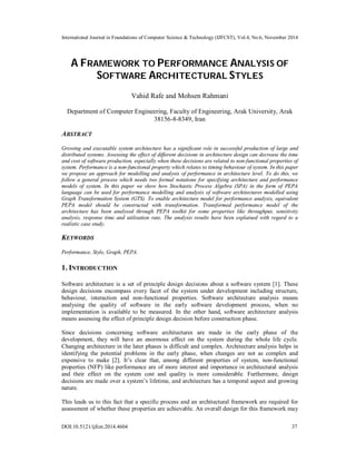 International Journal in Foundations of Computer Science & Technology (IJFCST), Vol.4, No.6, November 2014 
A FRAMEWORK TO PERFORMANCE ANALYSIS OF 
SOFTWARE ARCHITECTURAL STYLES 
Vahid Rafe and Mohsen Rahmani 
Department of Computer Engineering, Faculty of Engineering, Arak University, Arak 
38156-8-8349, Iran 
ABSTRACT 
Growing and executable system architecture has a significant role in successful production of large and 
distributed systems. Assessing the effect of different decisions in architecture design can decrease the time 
and cost of software production, especially when these decisions are related to non-functional properties of 
system. Performance is a non-functional property which relates to timing behaviour of system. In this paper 
we propose an approach for modelling and analysis of performance in architecture level. To do this, we 
follow a general process which needs two formal notations for specifying architecture and performance 
models of system. In this paper we show how Stochastic Process Algebra (SPA) in the form of PEPA 
language can be used for performance modelling and analysis of software architectures modelled using 
Graph Transformation System (GTS). To enable architecture model for performance analysis, equivalent 
PEPA model should be constructed with transformation. Transformed performance model of the 
architecture has been analysed through PEPA toolkit for some properties like throughput, sensitivity 
analysis, response time and utilisation rate. The analysis results have been explained with regard to a 
realistic case study. 
KEYWORDS 
Performance, Style, Graph, PEPA. 
1. INTRODUCTION 
Software architecture is a set of principle design decisions about a software system [1]. These 
design decisions encompass every facet of the system under development including structure, 
behaviour, interaction and non-functional properties. Software architecture analysis means 
analysing the quality of software in the early software development process, when no 
implementation is available to be measured. In the other hand, software architecture analysis 
means assessing the effect of principle design decision before construction phase. 
Since decisions concerning software architectures are made in the early phase of the 
development, they will have an enormous effect on the system during the whole life cycle. 
Changing architecture in the later phases is difficult and complex. Architecture analysis helps in 
identifying the potential problems in the early phase, when changes are not as complex and 
expensive to make [2]. It’s clear that, among different properties of system, non-functional 
properties (NFP) like performance are of more interest and importance in architectural analysis 
and their effect on the system cost and quality is more considerable. Furthermore, design 
decisions are made over a system’s lifetime, and architecture has a temporal aspect and growing 
nature. 
This leads us to this fact that a specific process and an architectural framework are required for 
assessment of whether these properties are achievable. An overall design for this framework may 
DOI:10.5121/ijfcst.2014.4604 37 
 