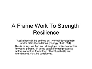 A Frame Work To Strength
       Resilience
   Resilience can be defined as: ‘Normal development
       under difficult conditions (Fonagy et al 1994).
 This is to say, we find and strengthen protective factors
 for young person. In some cases if those protective
 factors cannot be found then other thresholds and
 interventions must be considered.
 