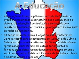 A educação na França é pública e laica da  Maternelle  ao  Lycée . A escolaridade é obrigatória dos 6 aos 16 anos e o sistema de educação é centralizado e controlado pelo ministério da educação francês, cujo orçamento é o mais alto de todos os ministérios. As férias de verão, as mais longas do ano, acontecem de Julho a Agosto para os estudantes do ( Lycée ), e de Julho a Setembro para os universitários. As férias de Natal duram aproximadamente 15 dias. Há outras férias curtas ou feriados cujas datas variam dependendo na zona em que a escola se encontra. Existem três zonas de feriados e férias, e as datas variam a cada ano. 