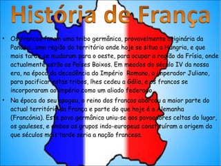 Os francos foram uma tribo germânica, provavelmente originária da Panônia, uma região do território onde hoje se situa a Hungria, e que mais tarde se mudaram para o oeste, para ocupar a região da Frísia, onde actualmente estão os Países Baixos. Em meados do século IV da nossa era, na época da decadência do Império  Romano, o imperador Juliano, para pacificar estas tribos, lhes cedeu a Gália, e os francos se incorporaram ao império como um aliado federado. Na época do seu apogeu, o reino dos francos abarcou a maior parte do actual território da França e parte do que hoje é a Alemanha (Francónia). Este povo germânico uniu-se aos povoadores celtas do lugar, os gauleses, e ambos os grupos indo-europeus constituíram a origem do que séculos mais tarde seria a nação francesa. 