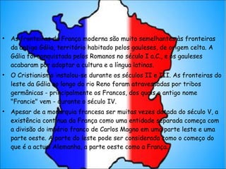 As fronteiras da França moderna são muito semelhantes às fronteiras da antiga Gália, território habitado pelos gauleses, de origem celta. A Gália foi conquistada pelos Romanos no século I a.C., e os gauleses acabaram por adoptar a cultura e a língua latinas. O Cristianismo instalou-se durante os séculos II e III. As fronteiras do leste da Gália ao longo do rio Reno foram atravessadas por tribos germânicas - principalmente os Francos, dos quais o antigo nome "Francie" vem - durante o século IV. Apesar de a monarquia francesa ser muitas vezes datada do século V, a existência contínua da França como uma entidade separada começa com a divisão do império franco de Carlos Magno em uma parte leste e uma parte oeste. A parte do leste pode ser considerada como o começo do que é a actual Alemanha, a parte oeste como a França. 