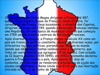 Os sucessores de Carlos Magno dirigiram a França até 987, quando Hugo Capeto, Duque de França e conde de Paris, foi coroado Rei da França. Seus sucessores, a dinastia dos Capetos, dirigiram a França até 1789, quando a Revolução Francesa instalou uma República, em uma época de mudanças radicais que começou em 1789 um dos eventos centrais da Revolução Francesa. Após diversas mudanças, a França chegou ao século XX como um país em transição política constante, passando, diversas vezes, por diferentes regimes políticos, piorando sua imagem no mundo (sendo que não possuía tantas colónias como a Inglaterra, que tinha um vasto império que agregava 1/4 do mundo). Com eclosão da II Guerra Mundial (1939-1945), em 1940 a Alemanha declarou guerra à França e invadiu o país. Após apenas 43 dias de combates, os franceses se renderam e precisaram da ajuda dos aliados (em destaque, o Reino Unido e os EUA) para sua libertação (iniciada no Dia , 6 de Junho de 1944). 