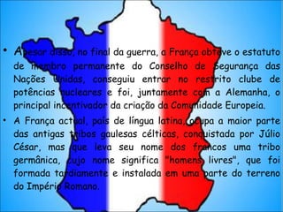A pesar disso, no final da guerra, a França obteve o estatuto de membro permanente do Conselho de Segurança das Nações Unidas, conseguiu entrar no restrito clube de potências nucleares e foi, juntamente com a Alemanha, o principal incentivador da criação da Comunidade Europeia. A França actual, país de língua latina, ocupa a maior parte das antigas tribos gaulesas célticas, conquistada por Júlio César, mas que leva seu nome dos francos uma tribo germânica, cujo nome significa "homens livres", que foi formada tardiamente e instalada em uma parte do terreno do Império Romano. 