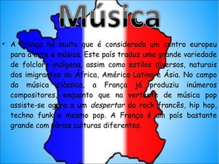 A França há muito que é considerada um centro europeu para a arte e música. Este país traduz uma grande variedade de folclore indígena, assim como estilos diversos, naturais dos imigrantes da África, América Latina e Ásia. No campo da música clássica, a França já produziu inúmeros compositores, enquanto que na vertente de música pop assiste-se agora a um  despertar  do rock francês, hip hop, techno funk e mesmo pop. A França é um país bastante grande com várias culturas diferentes. 