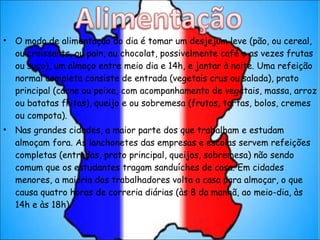 O modo de alimentação do dia é tomar um desjejum leve (pão, ou cereal, ou croissants, ou pain, au chocolat, possivelmente café e as vezes frutas ou suco), um almoço entre meio dia e 14h, e jantar à noite. Uma refeição normal completa consiste de entrada (vegetais crus ou salada), prato principal (carne ou peixe, com acompanhamento de vegetais, massa, arroz ou batatas fritas), queijo e ou sobremesa (frutas, tortas, bolos, cremes ou compota). Nas grandes cidades, a maior parte dos que trabalham e estudam almoçam fora. As lanchonetes das empresas e escolas servem refeições completas (entradas, prato principal, queijos, sobremesa) não sendo comum que os estudantes tragam sanduíches de casa. Em cidades menores, a maioria dos trabalhadores volta a casa para almoçar, o que causa quatro horas de correria diárias (às 8 da manhã, ao meio-dia, às 14h e às 18h). 
