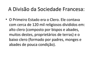 A Divisão da Sociedade Francesa:
• O Primeiro Estado era o Clero. Ele contava
com cerca de 120 mil religiosos divididos em:
alto clero (composto por bispos e abades,
muitos destes, proprietários de terras) e o
baixo clero (formado por padres, monges e
abades de pouca condição).
 