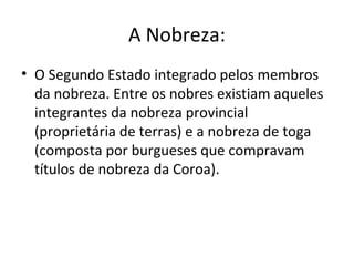 A Nobreza:
• O Segundo Estado integrado pelos membros
da nobreza. Entre os nobres existiam aqueles
integrantes da nobreza provincial
(proprietária de terras) e a nobreza de toga
(composta por burgueses que compravam
títulos de nobreza da Coroa).
 