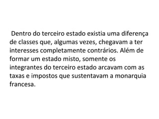Dentro do terceiro estado existia uma diferença
de classes que, algumas vezes, chegavam a ter
interesses completamente contrários. Além de
formar um estado misto, somente os
integrantes do terceiro estado arcavam com as
taxas e impostos que sustentavam a monarquia
francesa.
 