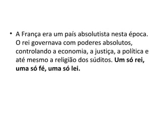 • A França era um país absolutista nesta época.
O rei governava com poderes absolutos,
controlando a economia, a justiça, a política e
até mesmo a religião dos súditos. Um só rei,
uma só fé, uma só lei.
 