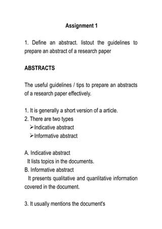 Assignment 1
1. Define an abstract. listout the guidelines to
prepare an abstract of a research paper
ABSTRACTS
The useful guidelines / tips to prepare an abstracts
of a research paper effectively.
1. It is generally a short version of a article.
2. There are two types
Indicative abstract
Informative abstract
A. Indicative abstract
It lists topics in the documents.
B. Informative abstract
It presents qualitative and quanlitative information
covered in the document.
3. It usually mentions the document's
 