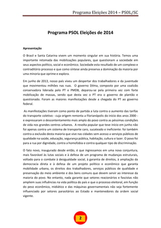 Programa Eleições 2014 – PSOL/SC
2
Programa PSOL Eleições de 2014
Apresentação
O Brasil e Santa Catarina vivem um momento singular em sua história. Temos uma
importante retomada das mobilizações populares, que questionam a sociedade em
seus aspectos político, social e econômico. Sociedade esta resultado de um complexo e
contraditório processo e que como síntese ainda preserva a dominação da maioria por
uma minoria que oprime e explora.
Em junho de 2013, nosso país viveu um despertar dos trabalhadores e da juventude
que movimentou milhões nas ruas. O governo Dilma, composto por uma coalizão
conservadora liderada pelo PT e PMDB, deparou-se pela primeira vez com forte
mobilização de massas, sendo que desta vez o PT era o governo de plantão e
questionado. Foram as maiores manifestações desde a chegada do PT ao governo
federal.
As manifestações tiveram como ponto de partida a luta contra o aumento das tarifas
do transporte coletivo - cuja origem remonta a Florianópolis do início dos anos 2000 -
e expressaram o descontentamento mais amplo do povo contra as péssimas condições
de vida nos grandes centros urbanos. A revolta popular que teve início em junho não
foi apenas contra um sistema de transporte caro, sucateado e ineficiente: foi também
contra a exclusão desta maioria que vive nas cidades sem acesso a serviços públicos de
qualidade na saúde, educação, segurança pública, habitação, cultura e lazer. O povo foi
para a rua por dignidade, contra a homofobia e contra qualquer tipo de discriminação.
O fato novo, inaugurado desde então, é que ingressamos em uma nova conjuntura,
mais favorável às lutas sociais e à defesa de um programa de mudanças estruturais,
voltado para o combate à desigualdade social, à garantia de direitos, à ampliação da
democracia direta e à defesa de um projeto político e econômico que garanta
mobilidade urbana, os direitos dos trabalhadores, serviços públicos de qualidade e
preservação do meio ambiente e dos bens comuns que devem servir ao interesse da
maioria do povo. No entanto, nada garante que setores reacionários e fascistas não
ampliem suas influências na vida política do país e que o processo eleitoral, em função
do peso econômico, midiático e das máquinas governamentais não seja fortemente
influenciado por setores parasitários ao Estado e mantenedores da ordem social
vigente.
 