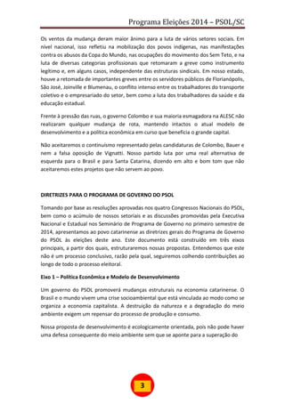 Programa Eleições 2014 – PSOL/SC
3
Os ventos da mudança deram maior ânimo para a luta de vários setores sociais. Em
nível nacional, isso refletiu na mobilização dos povos indígenas, nas manifestações
contra os abusos da Copa do Mundo, nas ocupações do movimento dos Sem Teto, e na
luta de diversas categorias profissionais que retomaram a greve como instrumento
legítimo e, em alguns casos, independente das estruturas sindicais. Em nosso estado,
houve a retomada de importantes greves entre os servidores públicos de Florianópolis,
São José, Joinville e Blumenau, o conflito intenso entre os trabalhadores do transporte
coletivo e o empresariado do setor, bem como a luta dos trabalhadores da saúde e da
educação estadual.
Frente à pressão das ruas, o governo Colombo e sua maioria esmagadora na ALESC não
realizaram qualquer mudança de rota, mantendo intactos o atual modelo de
desenvolvimento e a política econômica em curso que beneficia o grande capital.
Não aceitaremos o continuísmo representado pelas candidaturas de Colombo, Bauer e
nem a falsa oposição de Vignatti. Nosso partido luta por uma real alternativa de
esquerda para o Brasil e para Santa Catarina, dizendo em alto e bom tom que não
aceitaremos estes projetos que não servem ao povo.
DIRETRIZES PARA O PROGRAMA DE GOVERNO DO PSOL
Tomando por base as resoluções aprovadas nos quatro Congressos Nacionais do PSOL,
bem como o acúmulo de nossos setoriais e as discussões promovidas pela Executiva
Nacional e Estadual nos Seminário de Programa de Governo no primeiro semestre de
2014, apresentamos ao povo catarinense as diretrizes gerais do Programa de Governo
do PSOL às eleições deste ano. Este documento está construído em três eixos
principais, a partir dos quais, estruturaremos nossas propostas. Entendemos que este
não é um processo conclusivo, razão pela qual, seguiremos colhendo contribuições ao
longo de todo o processo eleitoral.
Eixo 1 – Política Econômica e Modelo de Desenvolvimento
Um governo do PSOL promoverá mudanças estruturais na economia catarinense. O
Brasil e o mundo vivem uma crise socioambiental que está vinculada ao modo como se
organiza a economia capitalista. A destruição da natureza e a degradação do meio
ambiente exigem um repensar do processo de produção e consumo.
Nossa proposta de desenvolvimento é ecologicamente orientada, pois não pode haver
uma defesa consequente do meio ambiente sem que se aponte para a superação do
 
