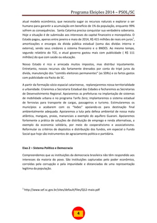 Programa Eleições 2014 – PSOL/SC
4
atual modelo econômico, que necessita sugar os recursos naturais e explorar o ser
humano para garantir a acumulação em benefício de 1% da população, enquanto 99%
sofrem as consequências. Santa Catarina precisa conquistar sua verdadeira soberania.
Hoje a situação é de submissão aos interesses do capital financeiro e monopolista. O
Estado pagou, apenas entre janeiro e maio de 2014, R$ 415 milhões de reais em juros1
,
amortizações e encargos da dívida pública estadual (soma das dívidas interna e
externa), sendo seus credores o sistema financeiro e o BNDES. Ao mesmo tempo,
segundo relatório do TCE, o atual governo gastou mais com publicidade ( R$ 111
milhões) do que com saúde ou educação.
Nosso Estado é rico e arrecada muitos impostos, mas distribui injustamente.
Entretanto, nossos recursos são fartamente drenados por conta do tripé juros da
dívida, manutenção dos “comitês eleitorais permanentes” (as SDRs) e os fartos gastos
com publicidade via Pacto de SC.
A partir da formação sócio espacial catarinense, replanejaremos nossa territorialidade
e urbanidade. Criaremos a Secretaria Estadual das Cidades e fecharemos as Secretarias
de Desenvolvimento Regional. Apoiaremos as prefeituras na implantação de sistemas
de mobilidade urbana e no programa Tarifa Zero; implantaremos o sistema estadual
de ferrovias para transporte de cargas, passageiros e turismo. Estimularemos os
municípios a acabarem com os “lixões” apoiando-os para destinação final
ambientalmente adequada. Apoiaremos a luta pela defesa ambiental de nossa mata
atlântica, mangues, praias, mananciais a exemplo do aquífero Guarani. Apoiaremos
fortemente a prática de soluções de distribuição de emprego e renda alternativas, a
exemplo da economia solidária, por meio do cooperativismo e associativismo.
Reformular os critérios de depósitos e distribuição dos fundos, em especial o Fundo
Social que hoje são instrumentos de agraciamento politica e partidária.
Eixo 2 – Sistema Político e Democracia
Compreendemos que as instituições da democracia brasileira não têm respondido aos
interesses da maioria do povo. São instituições capturadas pelo poder econômico,
corroídas pela corrupção e pela impunidade e distanciadas de uma representação
legítima da população.
1
http://www.sef.sc.gov.br/sites/default/files/Q12-maio.pdf
 