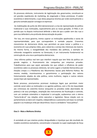 Programa Eleições 2014 – PSOL/SC
5
Os processos eleitorais, instrumento de legitimação dos governantes, constituem-se
em grandes espetáculos de marketing, de enganação e falsas promessas. O poder
econômico é determinante, o que deixa pequenas brechas por onde eventualmente a
genuína vontade popular consegue se expressar.
As mobilizações de junho de 2013 demonstraram a crise de representação da política
tradicional e suas instituições, especialmente para as novas gerações. O PSOL é um
partido que na disputa institucional defende a ideia de que o poder vem das ruas e
para isso defenderá uma profunda democratização do poder.
Por isso, em nosso governo, iremos superar as instituições apodrecidas e vazias de
representatividade, para que correspondam à vontade popular. Criaremos
mecanismos de democracia direta, que permitam ao povo tomar a política e a
economia em suas próprias mãos, para colocá-las a serviço dos interesses da maioria.
Da mesma forma, a revogabilidade dos mandatos dos políticos, a exemplo do
referendo revogatório existente na Venezuela, é um instrumento fundamental na
construção de uma viva e participativa democracia.
Uma reforma política real tem que interferir naquilo que tem feito da política um
grande negócio: o financiamento das campanhas por empresas privadas.
Trabalharemos para que sejam aprovadas leis que coíbam a influência do poder
econômico sobre os processos eleitorais, tal como sugere a Coalizão Democrática por
Eleições Limpas e a Plataforma dos Movimentos Sociais pela Reforma Política. Na
mesma medida, incentivaremos e garantiremos a participação dos setores
historicamente alijados da vida política, como mulheres, negros e outros setores
sociais hoje sub-representados.
Neste processo, precisaremos promover mudanças legais que permitam maior
controle social sobre as instituições e os agentes políticos, com o fim da impunidade
aos criminosos do colarinho branco (enquanto os presídios estão abarrotados de
pobres) e de seus privilégios, ampliação dos instrumentos de fiscalização e controle,
com um combate sistemático e implacável à corrupção, acabaremos com o eterno
“toma-lá-dá-cá” nas relações entre executivo e legislativo. Nossa relação com os
parlamentares se dará com respeito, independência e autonomia com base na vontade
popular e as mudanças virão por decorrência. Essa é a verdadeira “nova política”.
Eixo 3 – Mais e Melhores Direitos
A sociedade em que vivemos produz desigualdades e injustiças que são resultado do
modelo econômico excludente, concentrador e baseado na super-exploração da força
 