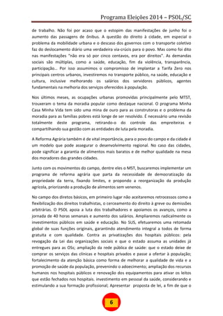 Programa Eleições 2014 – PSOL/SC
6
de trabalho. Não foi por acaso que o estopim das manifestações de junho foi o
aumento das passagens de ônibus. A questão do direito à cidade, em especial o
problema da mobilidade urbana e o descaso dos governos com o transporte coletivo
faz do deslocamento diário uma verdadeira via-crúcis para o povo. Mas como foi dito
nas manifestações “não era só por cinco centavos, era por direitos”. As demandas
sociais são múltiplas, como a saúde, educação, fim da violência, transparência,
participação… Por isso assumimos o compromisso de implantar a Tarifa Zero nos
principais centros urbanos, investiremos no transporte público, na saúde, educação e
cultura, inclusive melhorando os salários dos servidores públicos, agentes
fundamentais na melhoria dos serviços oferecidos à população.
Nos últimos meses, as ocupações urbanas promovidas principalmente pelo MTST,
trouxeram o tema da moradia popular como destaque nacional. O programa Minha
Casa Minha Vida tem sido uma mina de ouro para as construtoras e o problema da
moradia para as famílias pobres está longe de ser resolvido. É necessário uma revisão
totalmente deste programa, retirando-o do controle das empreiteiras e
compartilhando sua gestão com as entidades de luta pela moradia.
A Reforma Agrária também é de vital importância, para o povo do campo e da cidade é
um modelo que pode assegurar o desenvolvimento regional. No caso das cidades,
pode significar a garantia de alimentos mais baratos e de melhor qualidade na mesa
dos moradores das grandes cidades.
Junto com os movimentos do campo, dentre eles o MST, buscaremos implementar um
programa de reforma agrária que parta da necessidade de democratização da
propriedade da terra, fixando limites, e propondo a reorganização da produção
agrícola, priorizando a produção de alimentos sem venenos.
No campo dos diretos básicos, em primeiro lugar não aceitaremos retrocessos como a
flexibilização dos direitos trabalhistas, o cerceamento do direito à greve ou demissões
arbitrárias. O PSOL apoia a luta dos trabalhadores e apoiamos os avanços, como a
jornada de 40 horas semanais e aumento dos salários. Ampliaremos radicalmente os
investimentos públicos em saúde e educação. No SUS, efetuaremos uma retomada
global de suas funções originais, garantindo atendimento integral a todos de forma
gratuita e com qualidade. Contra as privatizações dos hospitais públicos: pela
revogação da Lei das organizações sociais e que o estado assuma as unidades já
entregues para as OSs; ampliação da rede pública de saúde: que o estado deixe de
comprar os serviços das clínicas e hospitais privados e passe a ofertar à população;
fortalecimento da atenção básica como forma de melhorar a qualidade de vida e a
promoção de saúde da população, prevenindo o adoecimento; ampliação dos recursos
humanos nos hospitais públicos e renovação dos equipamentos para ativar os leitos
que estão fechados nos hospitais. investimento em pessoal da saúde, considerando e
estimulando a sua formação profissional; Apresentar proposta de lei, a fim de que o
 