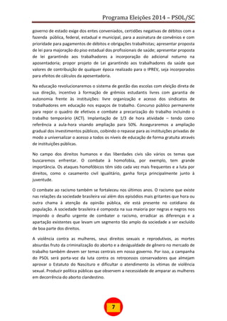 Programa Eleições 2014 – PSOL/SC
7
governo de estado exige dos entes conveniados, certidões negativas de débitos com a
fazenda pública, federal, estadual e municipal, para a assinatura de convênios e com
prioridade para pagamentos de débitos e obrigações trabalhistas; apresentar proposta
de lei para majoração do piso estadual dos profissionais de saúde; apresentar proposta
de lei garantindo aos trabalhadores a incorporação do adicional noturno na
aposentadoria; propor projeto de Lei garantindo aos trabalhadores da saúde que
valores de contribuição de qualquer época realizado para o IPREV, seja incorporados
para efeitos de cálculos da aposentadoria.
Na educação revolucionaremos o sistema de gestão das escolas com eleição direta de
sua direção, incentivo à formação de grêmios estudantis livres com garantia de
autonomia frente às instituições: livre organização e acesso dos sindicatos de
trabalhadores em educação nos espaços de trabalho. Concurso público permanente
para repor o quadro de efetivos e combate a precarização do trabalho incluindo o
trabalho temporário (ACT). Implantação de 1/3 de hora atividade – tendo como
referência a aula-hora visando ampliação para 50%. Asseguraremos a ampliação
gradual dos investimentos públicos, coibindo o repasse para as instituições privadas de
modo a universalizar o acesso a todos os níveis de educação de forma gratuita através
de instituições públicas.
No campo dos direitos humanos e das liberdades civis são vários os temas que
buscaremos enfrentar. O combate à homofobia, por exemplo, tem grande
importância. Os ataques homofóbicos têm sido cada vez mais frequentes e a luta por
direitos, como o casamento civil igualitário, ganha força principalmente junto à
juventude.
O combate ao racismo também se fortaleceu nos últimos anos. O racismo que existe
nas relações da sociedade brasileira vai além dos episódios mais gritantes que hora ou
outra chama à atenção da opinião pública, ele está presente no cotidiano da
população. A sociedade brasileira é composta na sua maioria por negras e negros nos
impondo o desafio urgente de combater o racismo, erradicar as diferenças e a
apartação existentes que levam um segmento tão amplo da sociedade a ser excluído
de boa parte dos direitos.
A violência contra as mulheres, seus direitos sexuais e reprodutivos, as mortes
absurdas fruto da criminalização do aborto e a desigualdade de gênero no mercado de
trabalho também devem ser temas centrais em nosso governo. Por isso, a campanha
do PSOL será porta-voz da luta contra os retrocessos conservadores que almejam
aprovar o Estatuto do Nascituro e dificultar o atendimento às vítimas de violência
sexual. Produzir política públicas que observem a necessidade de amparar as mulheres
em decorrência do aborto clandestino.
 