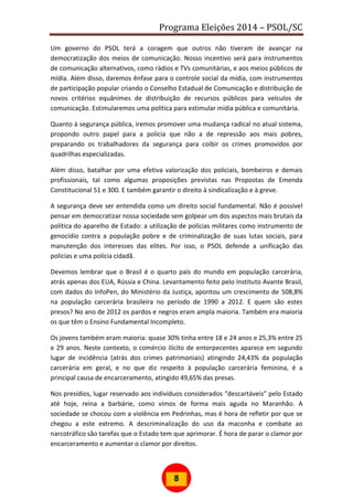 Programa Eleições 2014 – PSOL/SC
8
Um governo do PSOL terá a coragem que outros não tiveram de avançar na
democratização dos meios de comunicação. Nosso incentivo será para instrumentos
de comunicação alternativos, como rádios e TVs comunitárias, e aos meios públicos de
mídia. Além disso, daremos ênfase para o controle social da mídia, com instrumentos
de participação popular criando o Conselho Estadual de Comunicação e distribuição de
novos critérios equânimes de distribuição de recursos públicos para veículos de
comunicação. Estimularemos uma política para estimular mídia pública e comunitária.
Quanto à segurança pública, iremos promover uma mudança radical no atual sistema,
propondo outro papel para a polícia que não a de repressão aos mais pobres,
preparando os trabalhadores da segurança para coibir os crimes promovidos por
quadrilhas especializadas.
Além disso, batalhar por uma efetiva valorização dos policiais, bombeiros e demais
profissionais, tal como algumas proposições previstas nas Propostas de Emenda
Constitucional 51 e 300. E também garantir o direito à sindicalização e à greve.
A segurança deve ser entendida como um direito social fundamental. Não é possível
pensar em democratizar nossa sociedade sem golpear um dos aspectos mais brutais da
política do aparelho de Estado: a utilização de polícias militares como instrumento de
genocídio contra a população pobre e de criminalização de suas lutas sociais, para
manutenção dos interesses das elites. Por isso, o PSOL defende a unificação das
policias e uma polícia cidadã.
Devemos lembrar que o Brasil é o quarto país do mundo em população carcerária,
atrás apenas dos EUA, Rússia e China. Levantamento feito pelo Instituto Avante Brasil,
com dados do InfoPen, do Ministério da Justiça, apontou um crescimento de 508,8%
na população carcerária brasileira no período de 1990 a 2012. E quem são estes
presos? No ano de 2012 os pardos e negros eram ampla maioria. Também era maioria
os que têm o Ensino Fundamental Incompleto.
Os jovens também eram maioria: quase 30% tinha entre 18 e 24 anos e 25,3% entre 25
e 29 anos. Neste contexto, o comércio ilícito de entorpecentes aparece em segundo
lugar de incidência (atrás dos crimes patrimoniais) atingindo 24,43% da população
carcerária em geral, e no que diz respeito à população carcerária feminina, é a
principal causa de encarceramento, atingido 49,65% das presas.
Nos presídios, lugar reservado aos indivíduos considerados “descartáveis” pelo Estado
até hoje, reina a barbárie, como vimos de forma mais aguda no Maranhão. A
sociedade se chocou com a violência em Pedrinhas, mas é hora de refletir por que se
chegou a este extremo. A descriminalização do uso da maconha e combate ao
narcotráfico são tarefas que o Estado tem que aprimorar. É hora de parar o clamor por
encarceramento e aumentar o clamor por direitos.
 