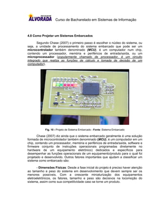 Curso de Bacharelado em Sistemas de Informação



4.8 Como Projetar um Sistemas Embarcados

       Segundo Chase (2007) o primeiro passo é escolher o núcleo do sistema, ou
seja, a unidade de processamento do sistema embarcado que pode ser um
microcontrolador também denominado (MCU), é um computador num chip,
contendo um processador, memória e periféricos de entrada/saída, ou um
microprocessador (popularmente chamado de processador, é um circuito
integrado que realiza as funções de cálculo e tomada de decisão de um
computador).




            Fig. 10 - Projeto de Sistema Embarcado - Fonte: Sistema Embarcado

       Chase (2007) diz ainda que o sistema embarcado geralmente é uma solução
formada de microcontrolador também denominado (MCU), é um computador em um
chip, contendo um processador, memória e periféricos de entrada/saída, software e
firmware conjunto de instruções operacionais programadas diretamente no
hardware de um equipamento eletrônico) dedicados e específicos para
desempenhar as funções operacionais de um equipamento/produto para o qual foi
projetado e desenvolvido. Outros fatores importantes que ajudam a classificar um
sistema como embarcado são:

       - Dimensões Físicas: Desde a fase inicial do projeto é preciso haver atenção
ao tamanho e peso do sistema em desenvolvimento que devem sempre ser os
menores possíveis. Com a crescente miniaturização dos equipamentos
eletroeletrônicos, os fatores, tamanho e peso são decisivos na locomoção do
sistema, assim como sua competitividade caso se torne um produto.
 