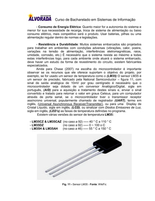 Curso de Bacharelado em Sistemas de Informação
      - Consumo de Energia Elétrica: Quanto maior for a autonomia do sistema e
menor for sua necessidade de recarga, troca de sistema de alimentação ou baixo
consumo elétrico, mais competitivo será o produto. Usar baterias, pilhas ou uma
alimentação regular dentro de normas e legislações.

       - Resistência e Durabilidade: Muitos sistemas embarcados são projetados
para trabalhar em ambientes com condições adversas (vibrações, calor, poeira,
variações na tensão de alimentação, interferências eletromagnéticas, raios,
umidade, corrosão, etc.) É necessário que o sistema resista ao máximo a todas
estas interferências logo, para cada ambiente onde atuará o sistema embarcado,
deve haver um estudo da forma de revestimento do circuito, existem fabricantes
especializados.
       Ainda para Chase (2007) na escolha do microcontrolador é importante
observar se os recursos que ele oferece suportam o objetivo do projeto, por
exemplo, se for usado um sensor de temperatura como o (LM35) O sensor LM35 é
um sensor de precisão, fabricado pela National Semiconductor – figura 11, com
sinal de saída analógica de 10mV por grau centígrado é necessário que o
microcontrolador seja dotado de um conversor Analógico/Digital, sigla em
português, (A/D) para a aquisição e tratamento destes sinais e, enviar o sinal
convertido e tratado para retornar o valor em graus Celsius, para um computador
através de porta serial, se o microcontrolador tiver o transmissor receptor
assíncrono universal, popularmente chamado de registrador (UART), termo em
inglês, (Universal Asynchronous Receiver/Transmitter), ou para uma Display de
Cristal Líquido, sigla em inglês, (LCD), ou sinalizar com Diodos Emissores de Luz,
sigla em inglês, (LED’s) as faixas de temperatura definidas no programa.
        Existem várias versões do sensor de temperatura LM35:

 - LM35CZ & LM35CAZ (no caso a 92) ----- 40 ° C a 110 ° C
 - LM35DZ           (no caso a 92) ----- 0 ~ 100 o C
 - LM35H & LM35AH   (no caso a 46) ----- 55 ° C a 150 ° C




                         Fig. 11 - Sensor LM35 - Fonte: WikiFic
 