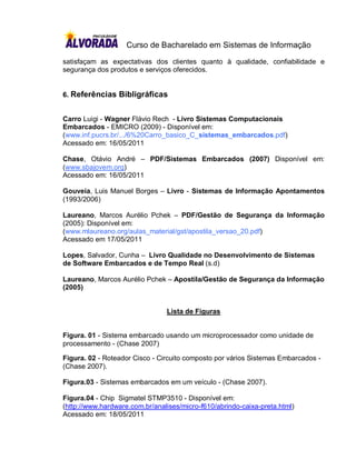 Curso de Bacharelado em Sistemas de Informação

satisfaçam as expectativas dos clientes quanto à qualidade, confiabilidade e
segurança dos produtos e serviços oferecidos.


6. Referências Bibligráficas


Carro Luigi - Wagner Flávio Rech - Livro Sistemas Computacionais
Embarcados - EMICRO (2009) - Disponível em:
(www.inf.pucrs.br/.../6%20Carro_basico_C_sistemas_embarcados.pdf)
Acessado em: 16/05/2011

Chase, Otávio André – PDF/Sistemas Embarcados (2007) Disponível em:
(www.sbajovem.org)
Acessado em: 16/05/2011

Gouveia, Luis Manuel Borges – Livro - Sistemas de Informação Apontamentos
(1993/2006)

Laureano, Marcos Aurélio Pchek – PDF/Gestão de Segurança da Informação
(2005): Disponível em:
(www.mlaureano.org/aulas_material/gst/apostila_versao_20.pdf)
Acessado em 17/05/2011

Lopes, Salvador, Cunha – Livro Qualidade no Desenvolvimento de Sistemas
de Software Embarcados e de Tempo Real (s.d)

Laureano, Marcos Aurélio Pchek – Apostila/Gestão de Segurança da Informação
(2005)


                                Lista de Figuras


Figura. 01 - Sistema embarcado usando um microprocessador como unidade de
processamento - (Chase 2007)

Figura. 02 - Roteador Cisco - Circuito composto por vários Sistemas Embarcados -
(Chase 2007).

Figura.03 - Sistemas embarcados em um veículo - (Chase 2007).

Figura.04 - Chip Sigmatel STMP3510 - Disponível em:
(http://www.hardware.com.br/analises/micro-f610/abrindo-caixa-preta.html)
Acessado em: 18/05/2011
 