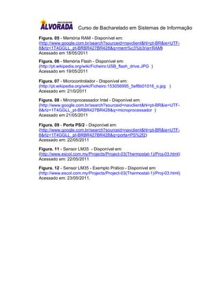 Curso de Bacharelado em Sistemas de Informação
Figura. 05 - Memória RAM - Disponível em:
(http://www.google.com.br/search?sourceid=navclient&hl=pt-BR&ie=UTF-
8&rlz=1T4GGLL_pt-BRBR427BR428&q=mem%c3%b3ria+RAM)
Acessado em 18/05/2011
Figura. 06 - Memória Flash - Disponível em:
(http://pt.wikipedia.org/wiki/Ficheiro:USB_flash_drive.JPG )
Acessado em 19/05/2011

Figura. 07 - Microcontrolador - Disponível em:
(http://pt.wikipedia.org/wiki/Ficheiro:153056995_5ef8b01016_o.jpg )
Acessado em: 21/0/2011

Figura. 08 - Mircroprocessador Intel - Disponível em:
(http://www.google.com.br/search?sourceid=navclient&hl=pt-BR&ie=UTF-
8&rlz=1T4GGLL_pt-BRBR427BR428&q=microprocessador )
Acessado em 21/05/2011

Figura. 09 - Porta PS/2 - Disponível em:
(http://www.google.com.br/search?sourceid=navclient&hl=pt-BR&ie=UTF-
8&rlz=1T4GGLL_pt-BRBR427BR428&q=porta+PS%2f2)
Acessado em: 22/05/2011

Figura. 11 - Sensor LM35 - Disponível em:
(http://www.escol.com.my/Projects/Project-03(Thermostat-1)/Proj-03.html)
Acessado em: 22/05/2011

Figura. 12 - Sensor LM35 - Exemplo Prático - Disponível em:
(http://www.escol.com.my/Projects/Project-03(Thermostat-1)/Proj-03.html)
Acessado em: 23/05/2011.
 
